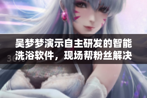 吴梦梦演示自主研发的智能洗浴软件,现场帮粉丝解决洗澡难题 吴梦梦演示自主研发的智能洗浴软件,现场帮粉丝解决洗澡难题