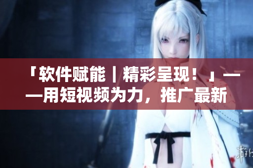 「软件赋能|精彩呈现!」——用短视频为力,推广最新软件使用心得! 「软件赋能|精彩呈现!」——用短视频为力,推广最新软件使用心得!