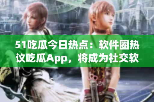 51吃瓜今日热点：软件圈热议吃瓜App，将成为社交软件新宠？