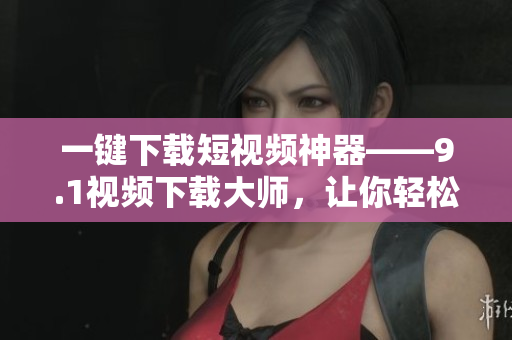 一键下载短视频神器——9.1视频下载大师，让你轻松实现视频离线保存