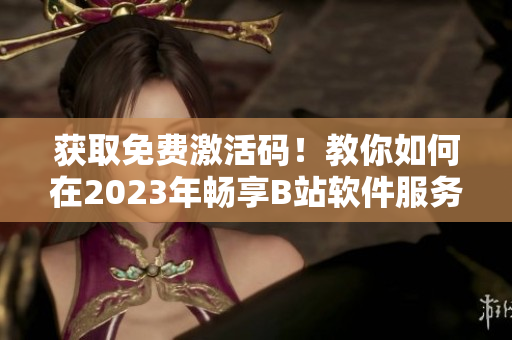 获取免费激活码!教你如何在2023年畅享B站软件服务 获取免费激活码!教你如何在2023年畅享B站软件服务