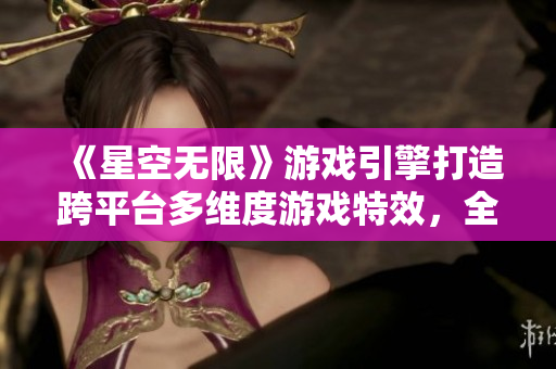 《星空无限》游戏引擎打造跨平台多维度游戏特效，全新起航