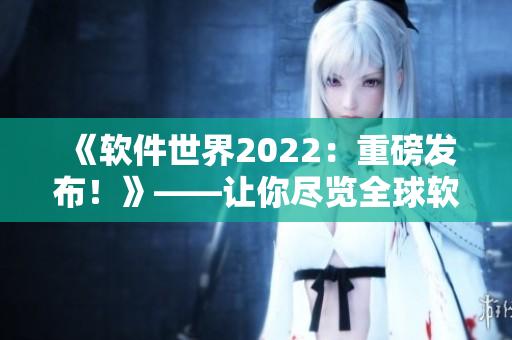 《软件世界2022：重磅发布！》——让你尽览全球软件最前沿！