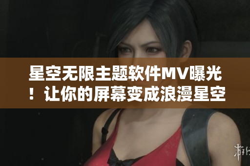 星空无限主题软件MV曝光！让你的屏幕变成浪漫星空不再是梦想！