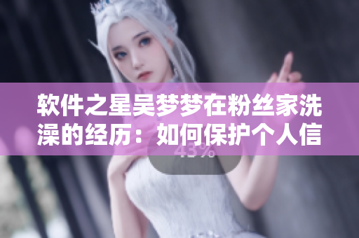 软件之星吴梦梦在粉丝家洗澡的经历:如何保护个人信息? 软件之星吴梦梦在粉丝家洗澡的经历:如何保护个人信息?