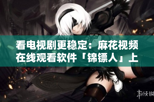 看电视剧更稳定:麻花视频在线观看软件「锦镖人」上线,支持高清流畅播放! 看电视剧更稳定:麻花视频在线观看软件「锦镖人」上线,支持高清流畅播放!