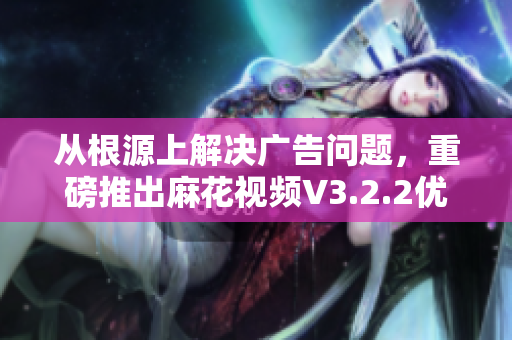 从根源上解决广告问题,重磅推出麻花视频V3.2.2优化版 从根源上解决广告问题,重磅推出麻花视频V3.2.2优化版