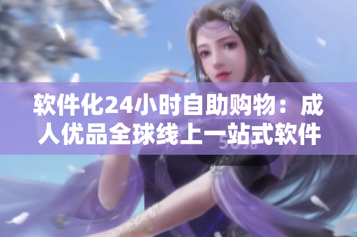 软件化24小时自助购物：成人优品全球线上一站式软件服务商城