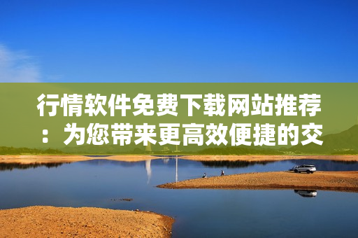 行情软件免费下载网站推荐:为您带来更高效便捷的交易体验 行情软件免费下载网站推荐:为您带来更高效便捷的交易体验