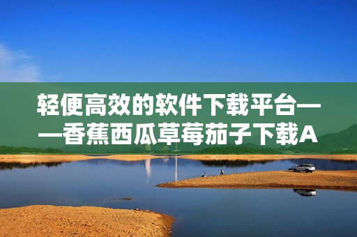 轻便高效的软件下载平台——香蕉西瓜草莓茄子下载APP 轻便高效的软件下载平台——香蕉西瓜草莓茄子下载APP