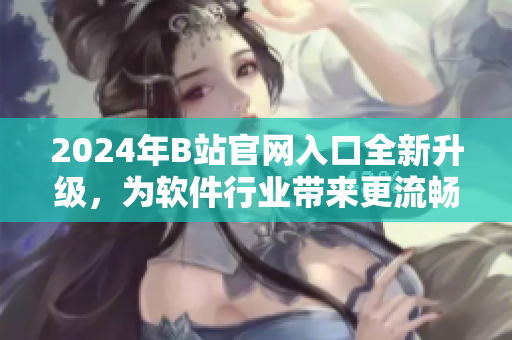2024年B站官网入口全新升级，为软件行业带来更流畅、高效的用户体验
