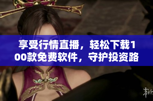 享受行情直播,轻松下载100款免费软件,守护投资路上每一步 享受行情直播,轻松下载100款免费软件,守护投资路上每一步