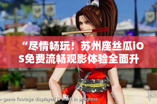 “尽情畅玩!苏州座丝瓜iOS免费流畅观影体验全面升级” “尽情畅玩!苏州座丝瓜iOS免费流畅观影体验全面升级”