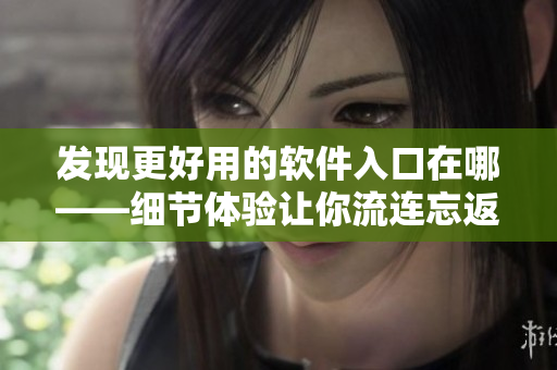 发现更好用的软件入口在哪——细节体验让你流连忘返