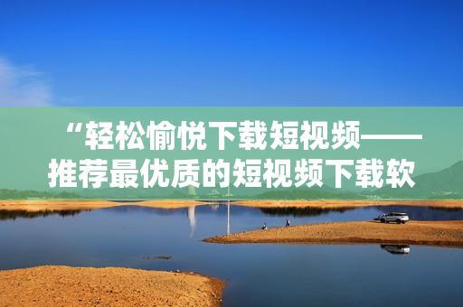 “轻松愉悦下载短视频——推荐最优质的短视频下载软件”