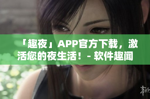 「趣夜」APP官方下载，激活您的夜生活！- 软件趣闻，畅玩心情