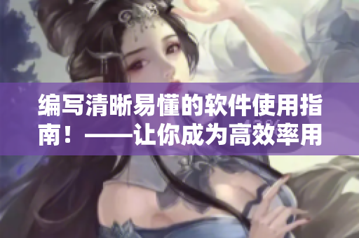 编写清晰易懂的软件使用指南！——让你成为高效率用户的技巧和方法