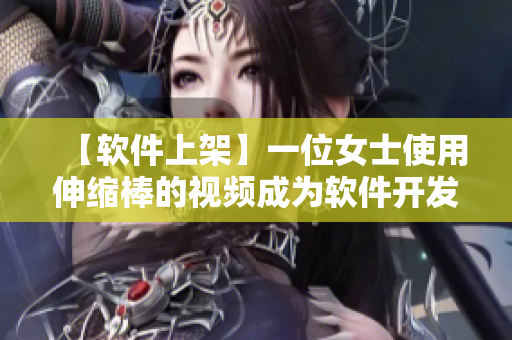 【软件上架】一位女士使用伸缩棒的视频成为软件开发者们的恶梦？！