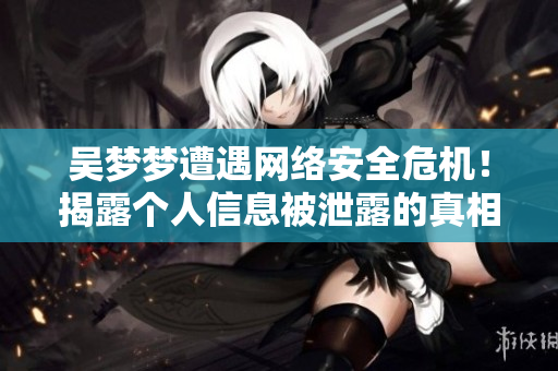 吴梦梦遭遇网络安全危机!揭露个人信息被泄露的真相! 吴梦梦遭遇网络安全危机!揭露个人信息被泄露的真相!