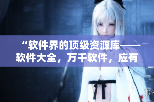 “软件界的顶级资源库——软件大全，万千软件，应有尽有！”