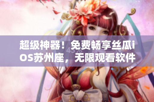 超级神器!免费畅享丝瓜iOS苏州座,无限观看软件世界的新时代 超级神器!免费畅享丝瓜iOS苏州座,无限观看软件世界的新时代