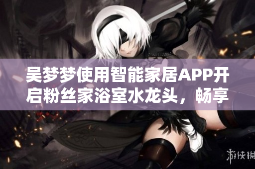 吴梦梦使用智能家居APP开启粉丝家浴室水龙头,畅享舒适沐浴 吴梦梦使用智能家居APP开启粉丝家浴室水龙头,畅享舒适沐浴