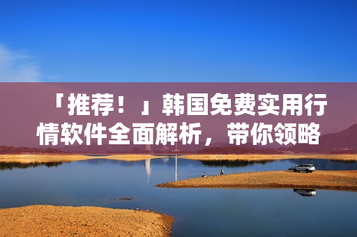 「推荐!」韩国免费实用行情软件全面解析,带你领略市场最新动态 「推荐!」韩国免费实用行情软件全面解析,带你领略市场最新动态