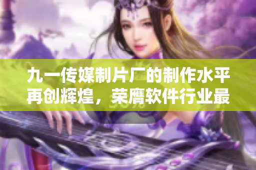 九一传媒制片厂的制作水平再创辉煌,荣膺软件行业最佳制作公司之一 九一传媒制片厂的制作水平再创辉煌,荣膺软件行业最佳制作公司之一