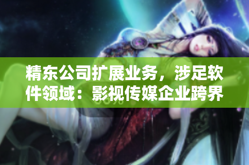 精东公司扩展业务，涉足软件领域：影视传媒企业跨界开发创新软件！