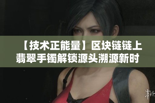 【技术正能量】区块链链上翡翠手镯解锁源头溯源新时代 【技术正能量】区块链链上翡翠手镯解锁源头溯源新时代