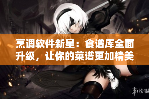 烹调软件新星:食谱库全面升级,让你的菜谱更加精美易上手! 烹调软件新星:食谱库全面升级,让你的菜谱更加精美易上手!