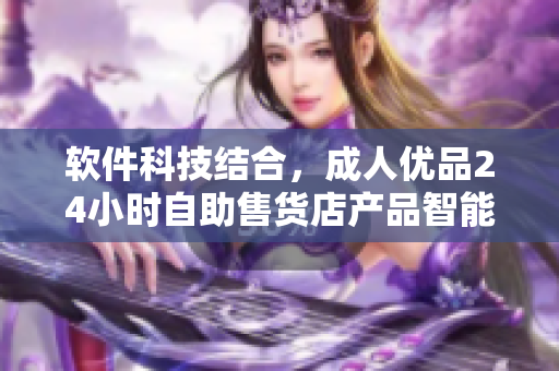 软件科技结合，成人优品24小时自助售货店产品智能化升级