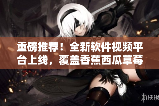 重磅推荐！全新软件视频平台上线，覆盖香蕉西瓜草莓等多款主流APP！