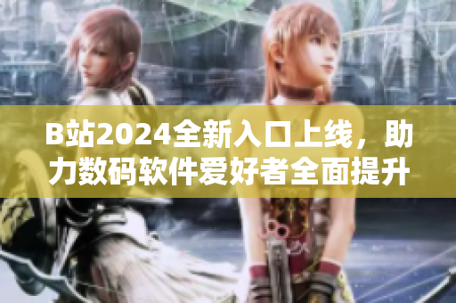 B站2024全新入口上线，助力数码软件爱好者全面提升技能