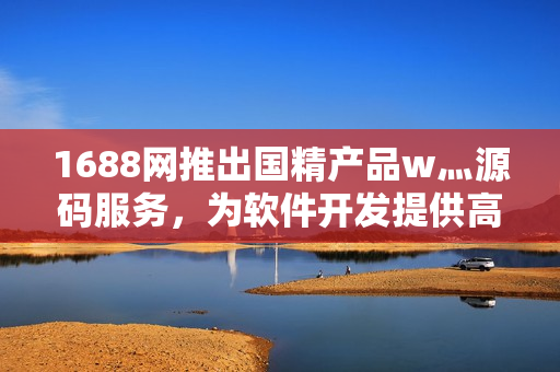 1688网推出国精产品w灬源码服务，为软件开发提供高质量解决方案！
