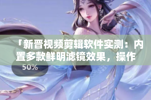 「新晋视频剪辑软件实测：内置多款鲜明滤镜效果，操作简便速度快！」