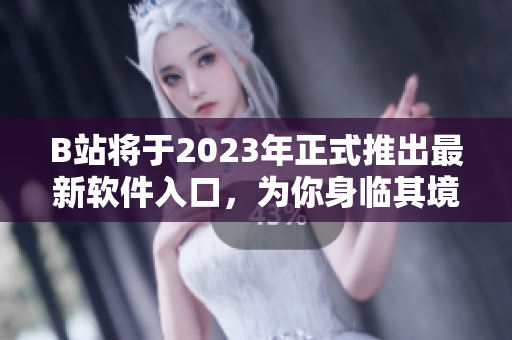 B站将于2023年正式推出最新软件入口，为你身临其境打造全新软件体验！