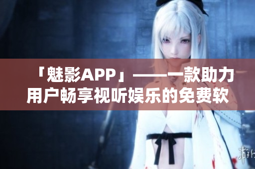 「魅影APP」——一款助力用户畅享视听娱乐的免费软件 「魅影APP」——一款助力用户畅享视听娱乐的免费软件