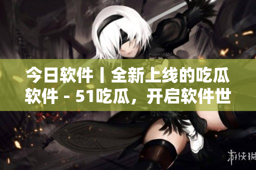 今日软件丨全新上线的吃瓜软件 - 51吃瓜,开启软件世界的尝鲜之旅! 今日软件丨全新上线的吃瓜软件 - 51吃瓜,开启软件世界的尝鲜之旅!