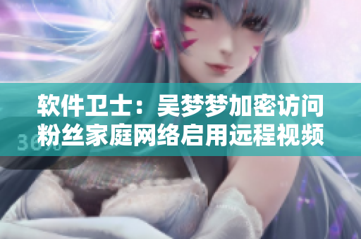软件卫士:吴梦梦加密访问粉丝家庭网络启用远程视频监控并洗澡安全正常 软件卫士:吴梦梦加密访问粉丝家庭网络启用远程视频监控并洗澡安全正常