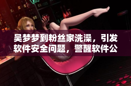 吴梦梦到粉丝家洗澡，引发软件安全问题，警醒软件公司加强用户数据保护！