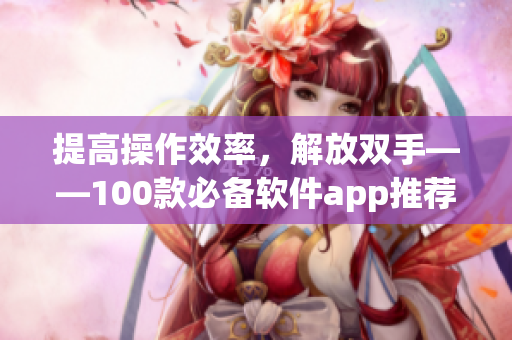提高操作效率，解放双手——100款必备软件app推荐