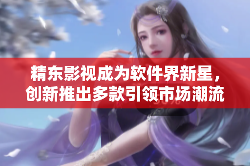 精东影视成为软件界新星，创新推出多款引领市场潮流的应用程序