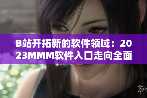B站开拓新的软件领域：2023MMM软件入口走向全面推广