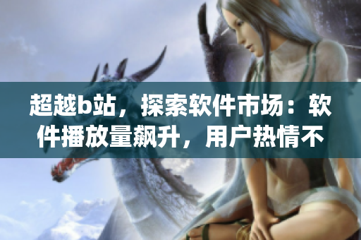超越b站，探索软件市场：软件播放量飙升，用户热情不减！)