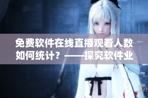 免费软件在线直播观看人数如何统计?——探究软件业在线观看数据统计方法 免费软件在线直播观看人数如何统计?——探究软件业在线观看数据统计方法