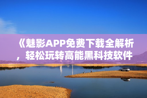 《魅影APP免费下载全解析，轻松玩转高能黑科技软件》