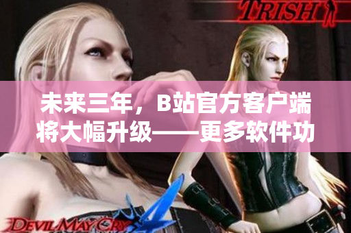 未来三年，B站官方客户端将大幅升级——更多软件功能与用户体验价值呈现！