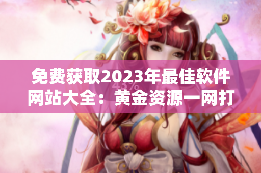 免费获取2023年最佳软件网站大全：黄金资源一网打尽！