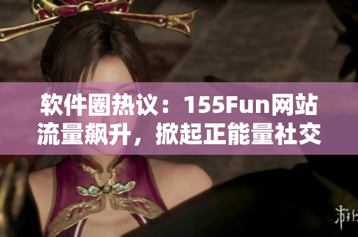 软件圈热议：155Fun网站流量飙升，掀起正能量社交分享风潮